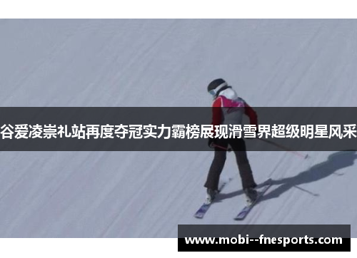 谷爱凌崇礼站再度夺冠实力霸榜展现滑雪界超级明星风采