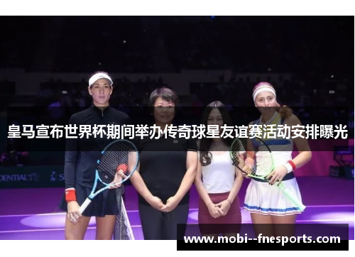 皇马宣布世界杯期间举办传奇球星友谊赛活动安排曝光